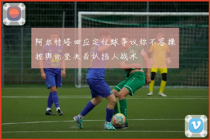 阿尔特塔回应定位球争议称不容操控舆论坚决否认挡人战术
