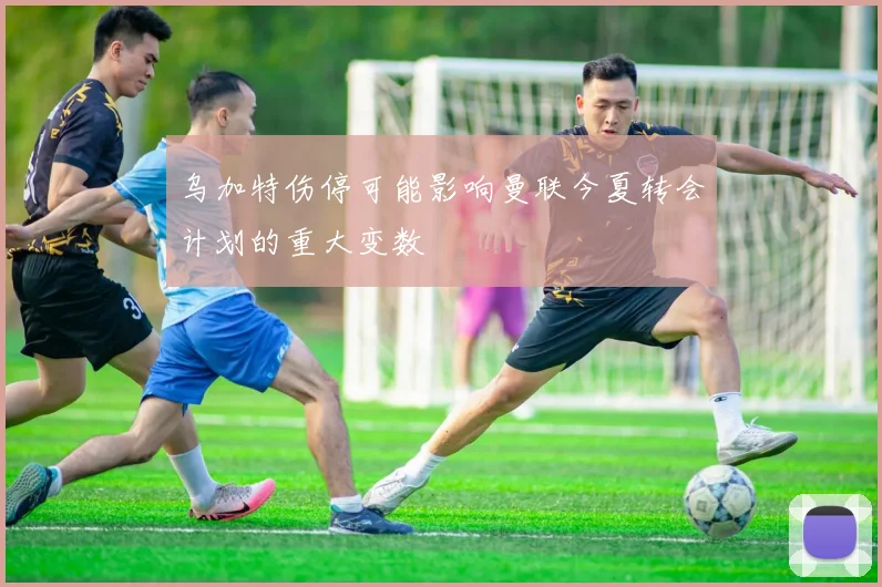 乌加特伤停可能影响曼联今夏转会计划的重大变数