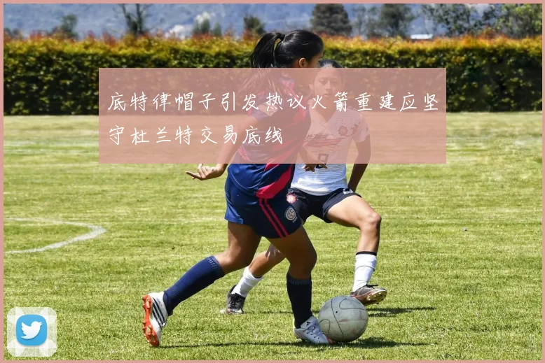 底特律帽子引发热议火箭重建应坚守杜兰特交易底线