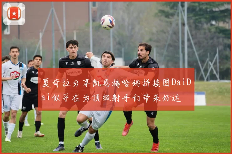 夏奇拉分享凯恩梅哈姆拼接图DaiDai似乎在为顶级射手们带来好运