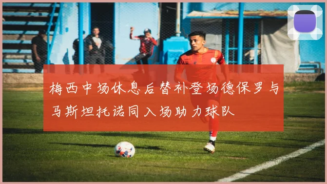 梅西中场休息后替补登场德保罗与马斯坦托诺同入场助力球队