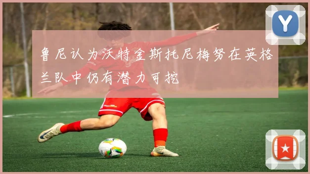 鲁尼认为沃特金斯托尼梅努在英格兰队中仍有潜力可挖