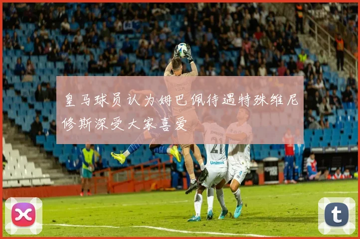 皇马球员认为姆巴佩待遇特殊维尼修斯深受大家喜爱
