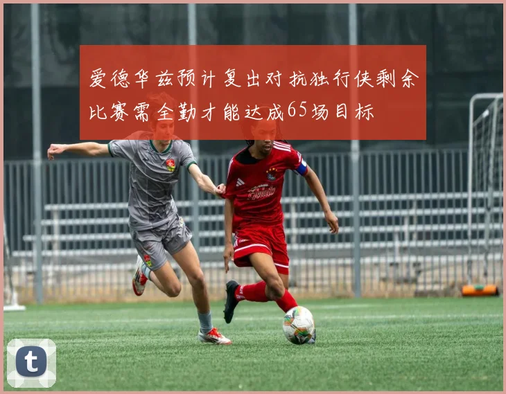 爱德华兹预计复出对抗独行侠剩余比赛需全勤才能达成65场目标