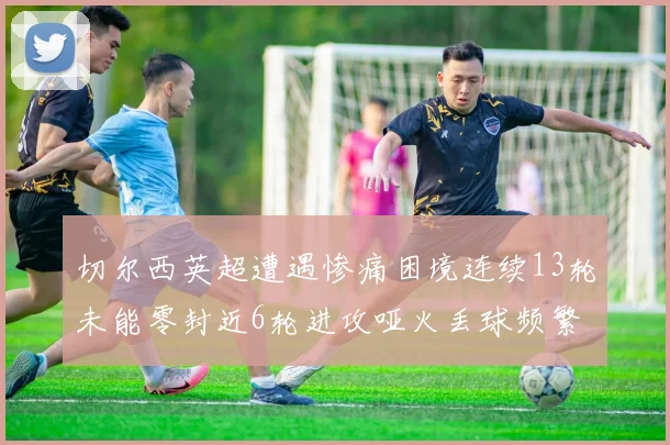切尔西英超遭遇惨痛困境连续13轮未能零封近6轮进攻哑火丢球频繁