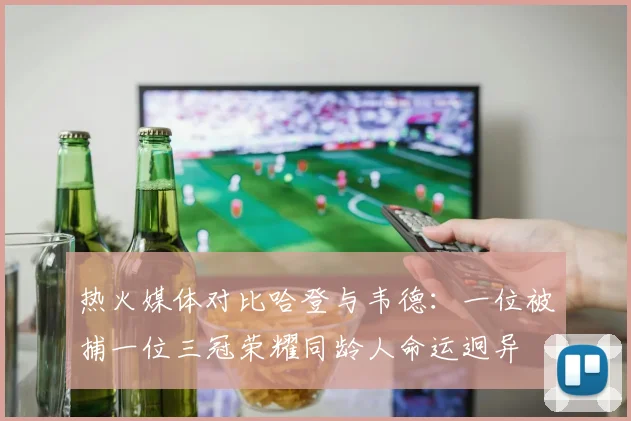 热火媒体对比哈登与韦德：一位被捕一位三冠荣耀同龄人命运迥异