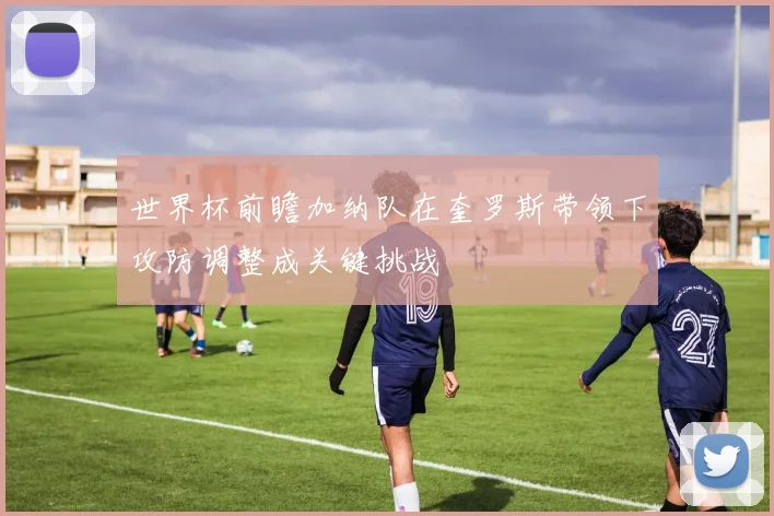 世界杯前瞻加纳队在奎罗斯带领下攻防调整成关键挑战