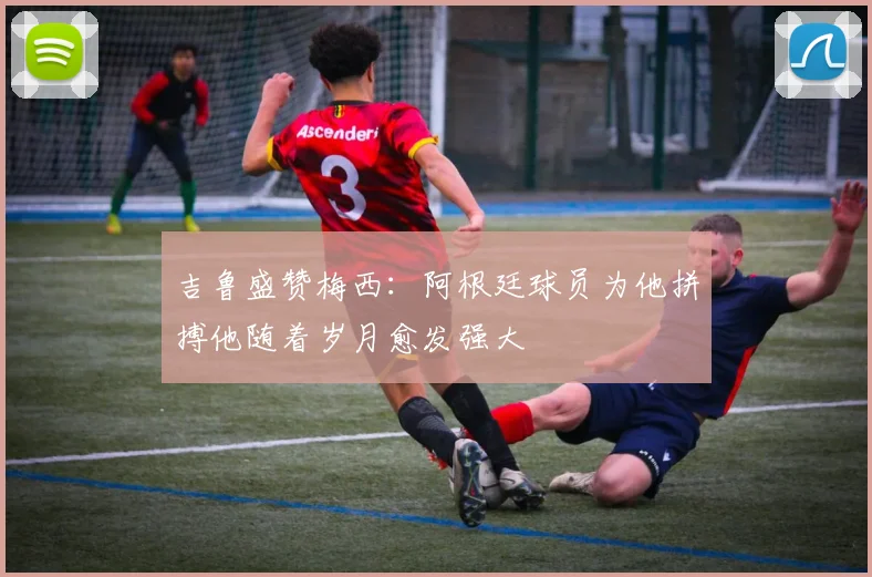 吉鲁盛赞梅西：阿根廷球员为他拼搏他随着岁月愈发强大
