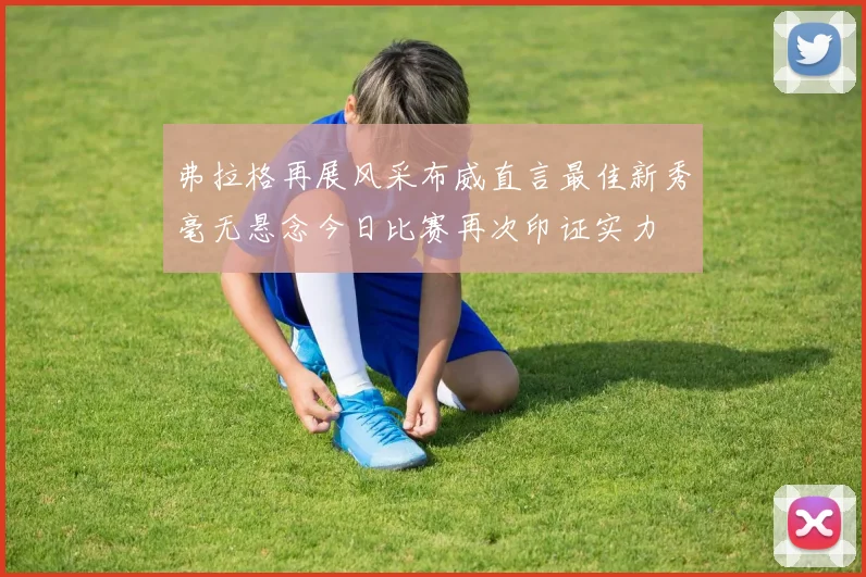 弗拉格再展风采布威直言最佳新秀毫无悬念今日比赛再次印证实力