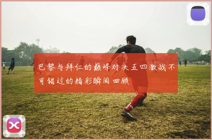 巴黎与拜仁的巅峰对决五四激战不可错过的精彩瞬间回顾