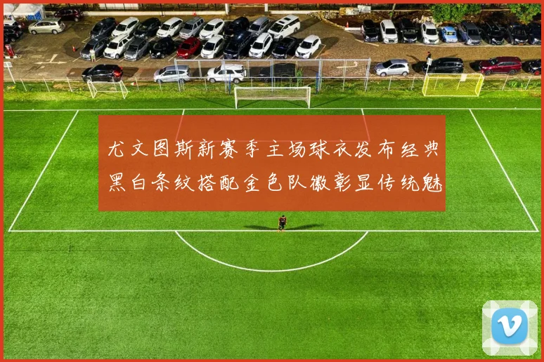 尤文图斯新赛季主场球衣发布经典黑白条纹搭配金色队徽彰显传统魅力