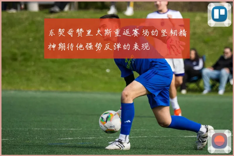 东契奇赞里夫斯重返赛场的坚韧精神期待他强势反弹的表现