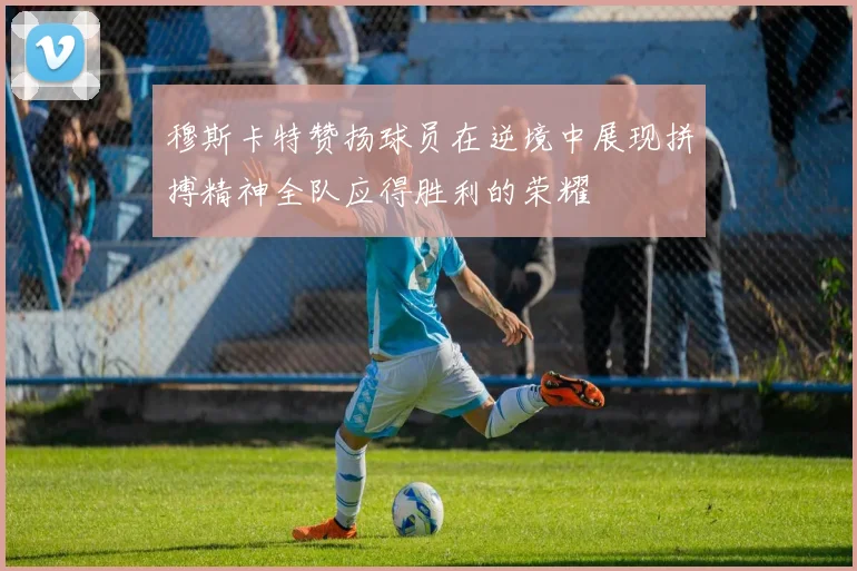 穆斯卡特赞扬球员在逆境中展现拼搏精神全队应得胜利的荣耀
