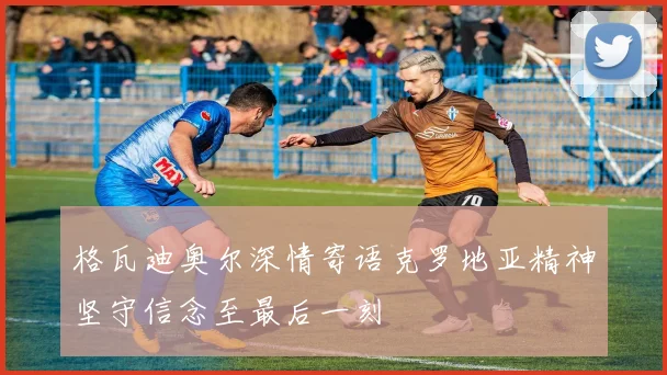 格瓦迪奥尔深情寄语克罗地亚精神坚守信念至最后一刻