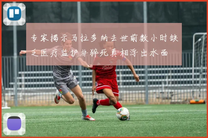 专家揭示马拉多纳去世前数小时缺乏医疗监护非猝死真相浮出水面