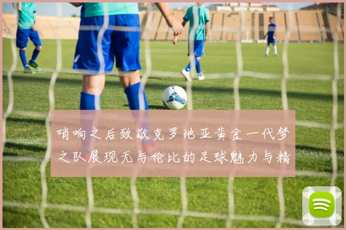 哨响之后致敬克罗地亚黄金一代梦之队展现无与伦比的足球魅力与精神