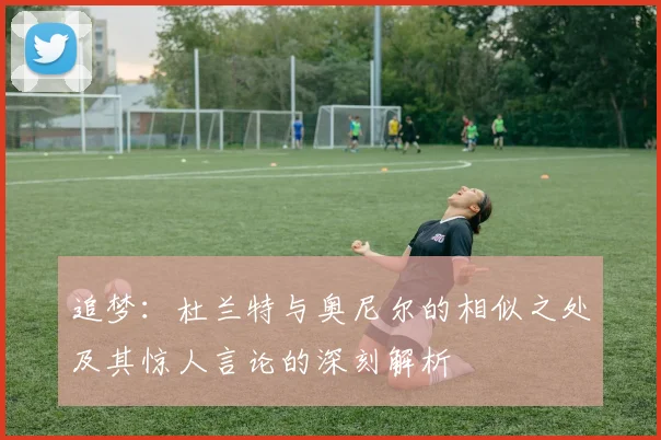 追梦：杜兰特与奥尼尔的相似之处及其惊人言论的深刻解析