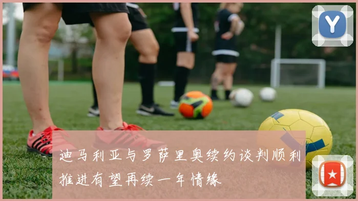 迪马利亚与罗萨里奥续约谈判顺利推进有望再续一年情缘