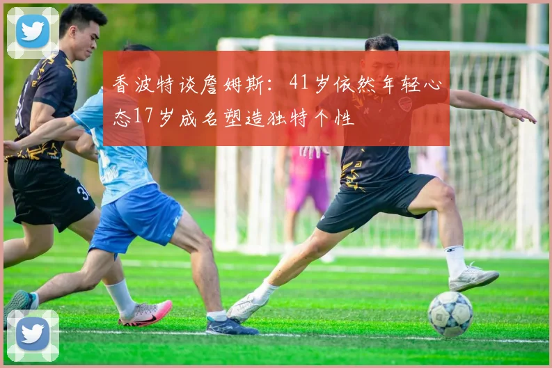 香波特谈詹姆斯：41岁依然年轻心态17岁成名塑造独特个性