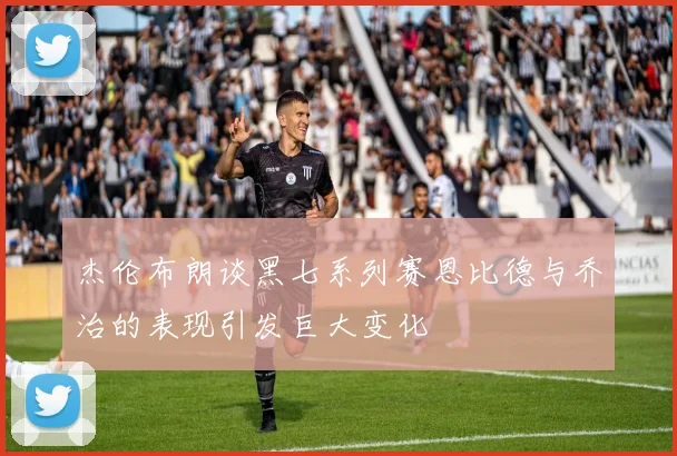 杰伦布朗谈黑七系列赛恩比德与乔治的表现引发巨大变化