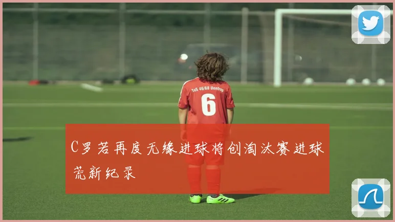C罗若再度无缘进球将创淘汰赛进球荒新纪录