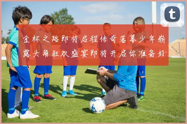 金杯之路即将启程传奇落幕少年崭露头角狂欢盛宴即将开启你准备好了吗