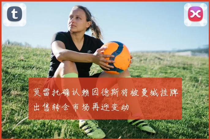 莫雷托确认赖因德斯将被曼城挂牌出售转会市场再迎变动